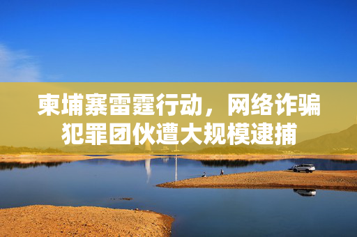 柬埔寨雷霆行动，网络诈骗犯罪团伙遭大规模逮捕