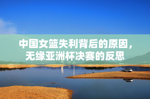 中国女篮失利背后的原因，无缘亚洲杯决赛的反思
