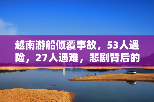 越南游船倾覆事故，53人遇险，27人遇难，悲剧背后的反思与警醒