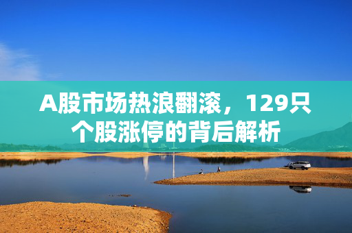 A股市场热浪翻滚，129只个股涨停的背后解析