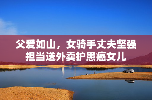 父爱如山，女骑手丈夫坚强担当送外卖护患癌女儿