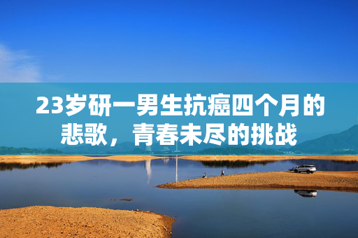 23岁研一男生抗癌四个月的悲歌，青春未尽的挑战