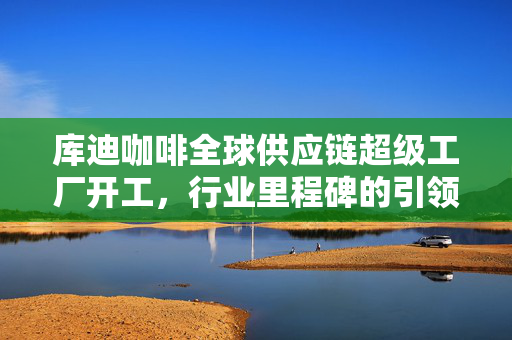 库迪咖啡全球供应链超级工厂开工，行业里程碑的引领者
