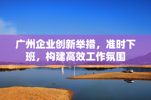 广州企业创新举措，准时下班，构建高效工作氛围