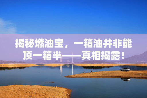 揭秘燃油宝，一箱油并非能顶一箱半——真相揭露！