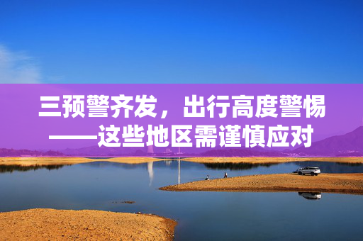 三预警齐发，出行高度警惕——这些地区需谨慎应对