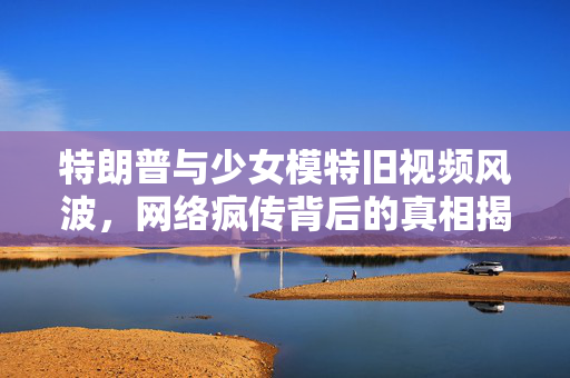 特朗普与少女模特旧视频风波，网络疯传背后的真相揭秘