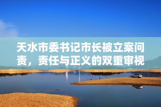 天水市委书记市长被立案问责，责任与正义的双重审视