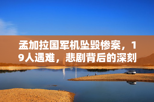 孟加拉国军机坠毁惨案，19人遇难，悲剧背后的深刻反思