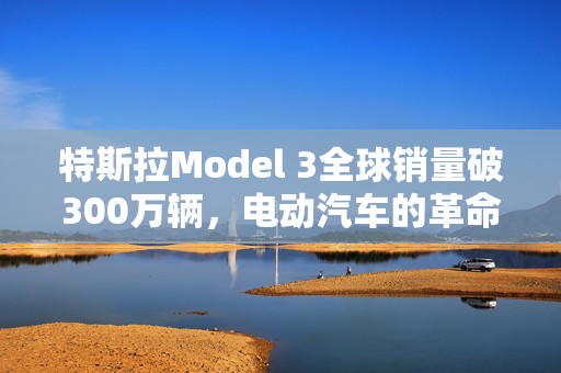 特斯拉Model 3全球销量破300万辆，电动汽车的革命性飞跃