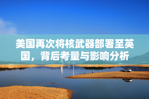 美国再次将核武器部署至英国，背后考量与影响分析