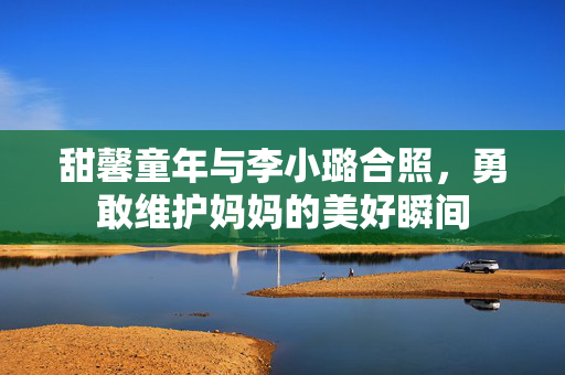 甜馨童年与李小璐合照，勇敢维护妈妈的美好瞬间