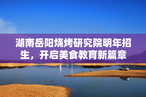 湖南岳阳烧烤研究院明年招生，开启美食教育新篇章
