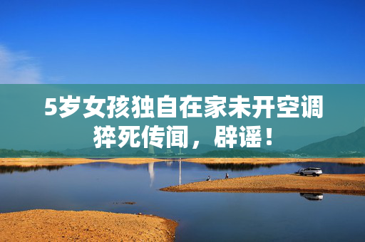 5岁女孩独自在家未开空调猝死传闻，辟谣！