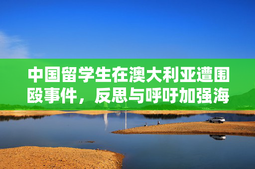 中国留学生在澳大利亚遭围殴事件，反思与呼吁加强海外安全保护