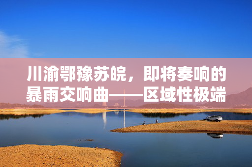 川渝鄂豫苏皖，即将奏响的暴雨交响曲——区域性极端天气预警与综合应对策略