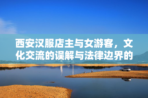西安汉服店主与女游客，文化交流的误解与法律边界的碰撞