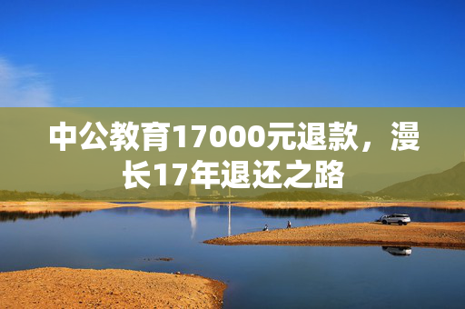 中公教育17000元退款，漫长17年退还之路