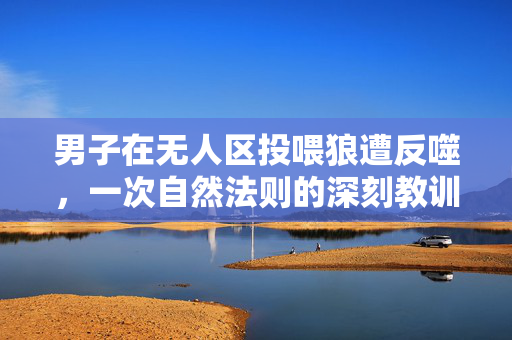 男子在无人区投喂狼遭反噬，一次自然法则的深刻教训