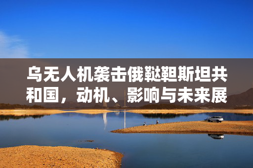 乌无人机袭击俄鞑靼斯坦共和国，动机、影响与未来展望