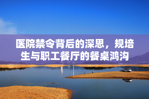 医院禁令背后的深思，规培生与职工餐厅的餐桌鸿沟