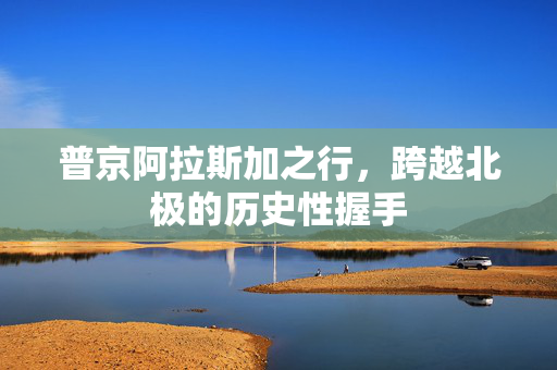 普京阿拉斯加之行，跨越北极的历史性握手