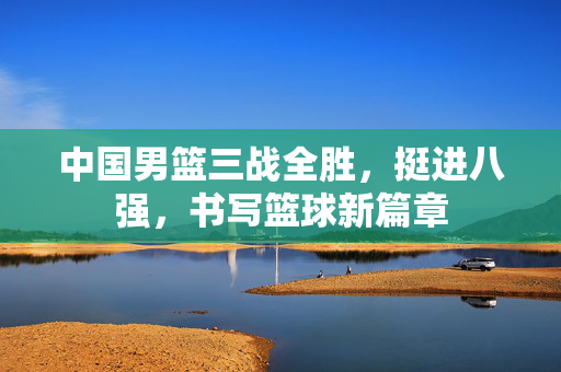 中国男篮三战全胜，挺进八强，书写篮球新篇章