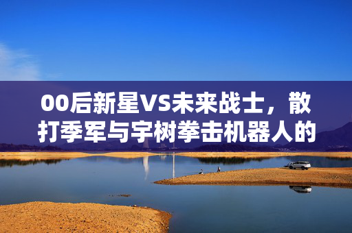 00后新星VS未来战士，散打季军与宇树拳击机器人的跨界对决