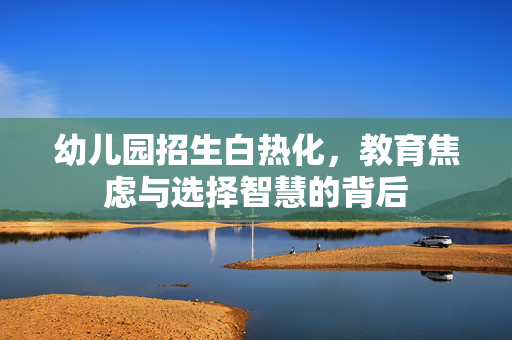 幼儿园招生白热化，教育焦虑与选择智慧的背后