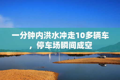 一分钟内洪水冲走10多辆车，停车场瞬间成空