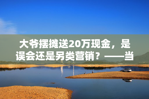 大爷摆摊送20万现金，是误会还是另类营销？——当地回应的深度剖析