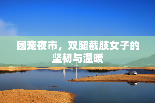 团宠夜市，双腿截肢女子的坚韧与温暖