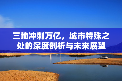 三地冲刺万亿，城市特殊之处的深度剖析与未来展望
