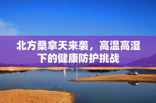 北方桑拿天来袭，高温高湿下的健康防护挑战