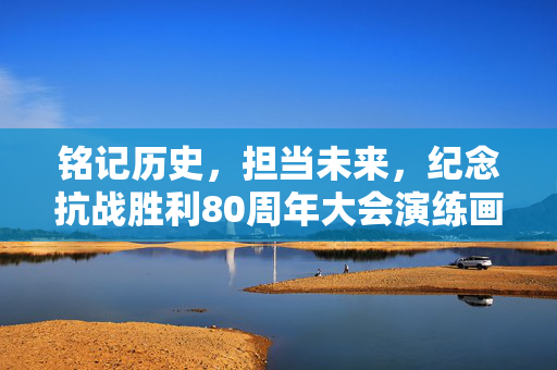 铭记历史，担当未来，纪念抗战胜利80周年大会演练画面震撼人心