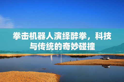 拳击机器人演绎醉拳，科技与传统的奇妙碰撞