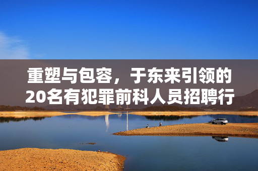 重塑与包容，于东来引领的20名有犯罪前科人员招聘行动的深远社会意义