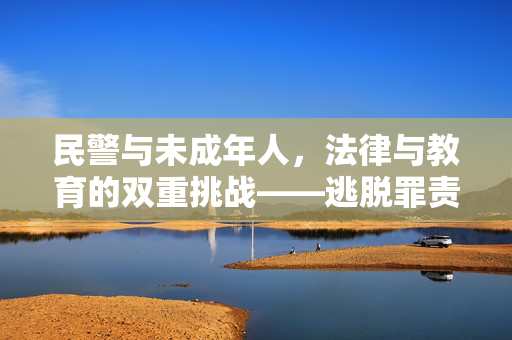民警与未成年人，法律与教育的双重挑战——逃脱罪责的误区与引导