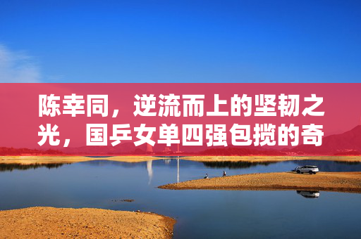 陈幸同，逆流而上的坚韧之光，国乒女单四强包揽的奇迹