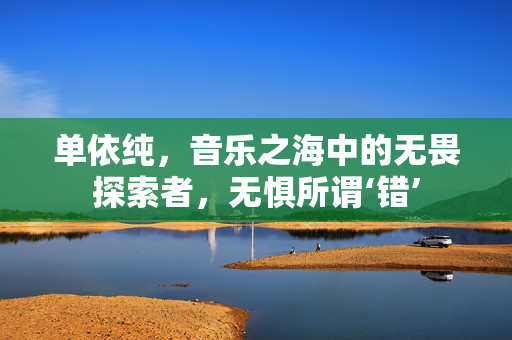 单依纯，音乐之海中的无畏探索者，无惧所谓‘错’