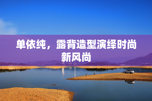 单依纯，露背造型演绎时尚新风尚