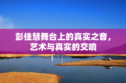 彭佳慧舞台上的真实之音，艺术与真实的交响