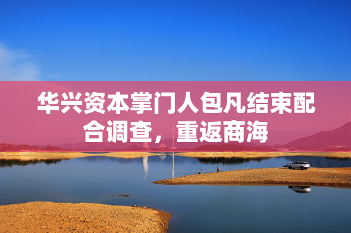 华兴资本掌门人包凡结束配合调查，重返商海