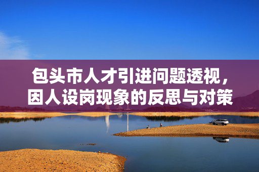 包头市人才引进问题透视，因人设岗现象的反思与对策