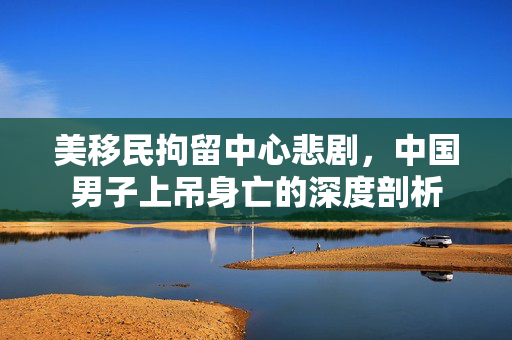 美移民拘留中心悲剧，中国男子上吊身亡的深度剖析