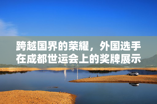 跨越国界的荣耀，外国选手在成都世运会上的奖牌展示与文化交流
