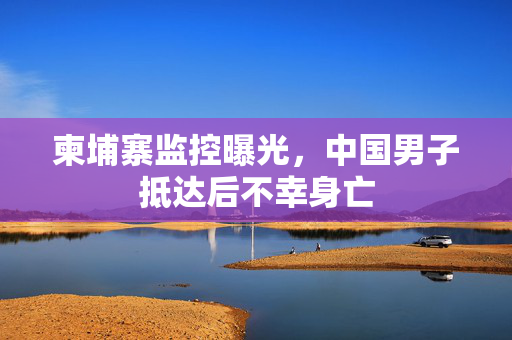 柬埔寨监控曝光，中国男子抵达后不幸身亡