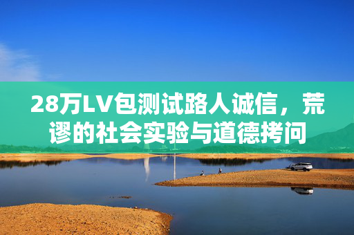 28万LV包测试路人诚信，荒谬的社会实验与道德拷问
