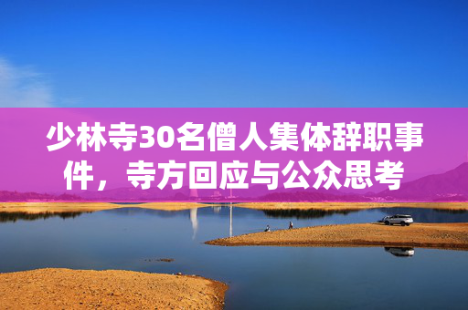 少林寺30名僧人集体辞职事件，寺方回应与公众思考