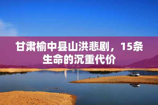 甘肃榆中县山洪悲剧，15条生命的沉重代价